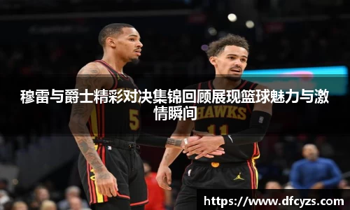 穆雷与爵士精彩对决集锦回顾展现篮球魅力与激情瞬间